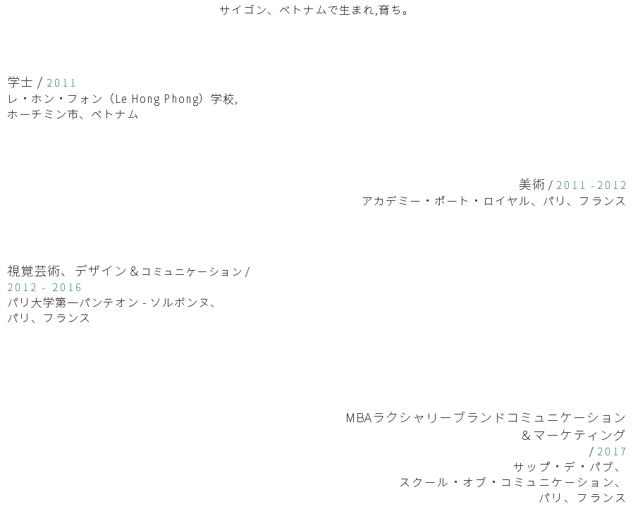 サイゴン、ベトナムで生まれ,育ち。 学士 / 2011 レ・ホン・フォン（Le Hong Phong）学校, ホーチミン市、ベトナム 美術 / 2011 -2012 アカデミー・ポート・ロイヤル、パリ、フランス 視覚芸術、デザイン＆コミュニケーション / 2012 - 2016 パリ大学第一パンテオン - ソルボンヌ、 パリ、フランス MBAラクシャリーブランドコミュニケーション ＆マーケティング / 2017 サップ・デ・パブ、 スクール・オブ・コミュニケーション、 パリ、フランス